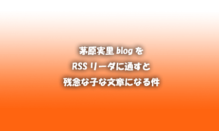 茅原実里blogをRSSリーダーで通すと残念な子な文章になる件。